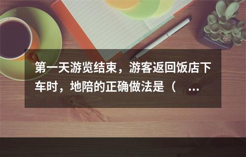 第一天游览结束，游客返回饭店下车时，地陪的正确做法是（　　