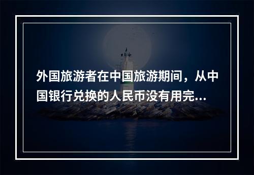 外国旅游者在中国旅游期间，从中国银行兑换的人民币没有用完，