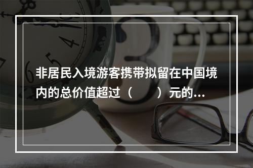 非居民入境游客携带拟留在中国境内的总价值超过（　　）元的自