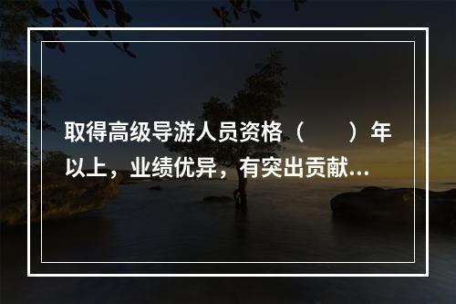 取得高级导游人员资格（　　）年以上，业绩优异，有突出贡献，