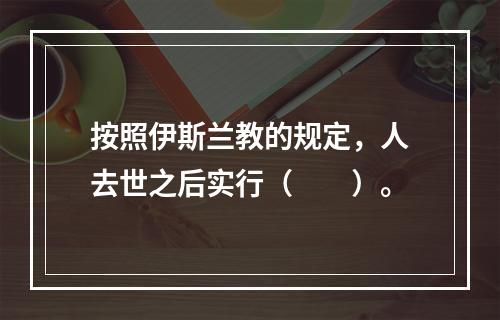 按照伊斯兰教的规定，人去世之后实行（　　）。