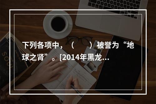 下列各项中，（　　）被誉为“地球之肾”。[2014年黑龙江