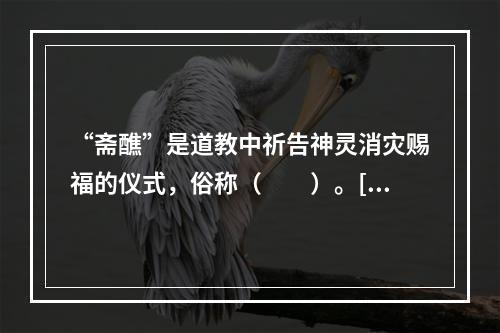 “斋醮”是道教中祈告神灵消灾赐福的仪式，俗称（　　）。[2