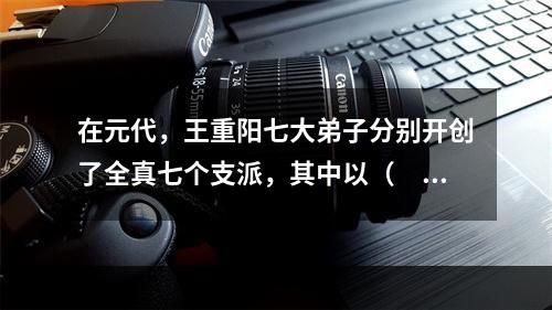 在元代，王重阳七大弟子分别开创了全真七个支派，其中以（　　