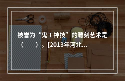 被誉为“鬼工神技”的雕刻艺术是（　　）。[2013年河北真