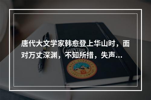 唐代大文学家韩愈登上华山时，面对万丈深渊，不知所措，失声痛