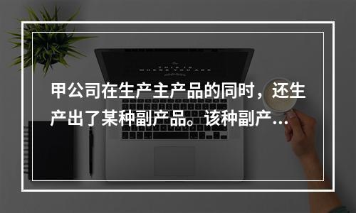 甲公司在生产主产品的同时，还生产出了某种副产品。该种副产品可