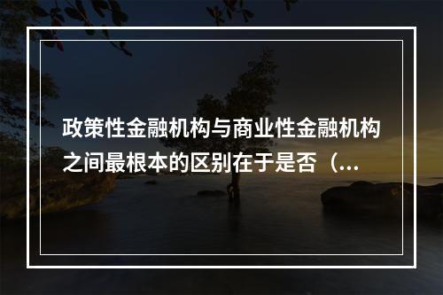 政策性金融机构与商业性金融机构之间最根本的区别在于是否（）。