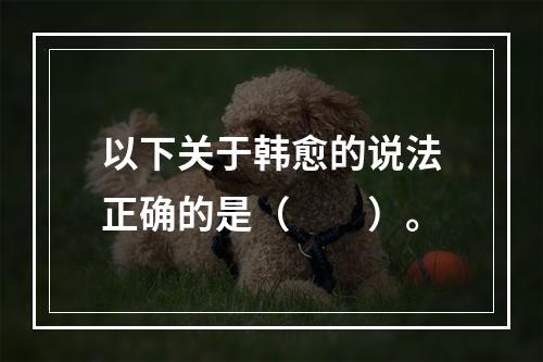 以下关于韩愈的说法正确的是（　　）。