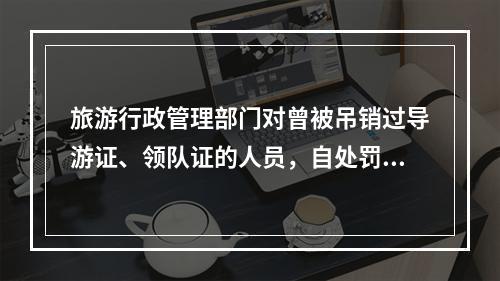 旅游行政管理部门对曾被吊销过导游证、领队证的人员，自处罚之