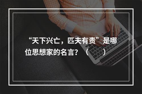 “天下兴亡，匹夫有责”是哪位思想家的名言？（　　）