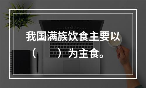 我国满族饮食主要以（　　）为主食。