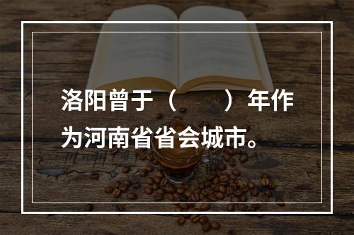 洛阳曾于（　　）年作为河南省省会城市。