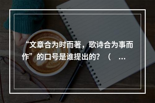 “文章合为时而著，歌诗合为事而作”的口号是谁提出的？（　　