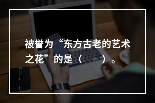 被誉为“东方古老的艺术之花”的是（　　）。