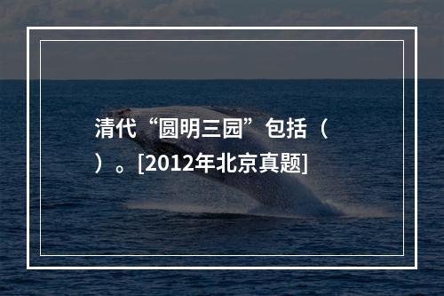 清代“圆明三园”包括（　　）。[2012年北京真题]