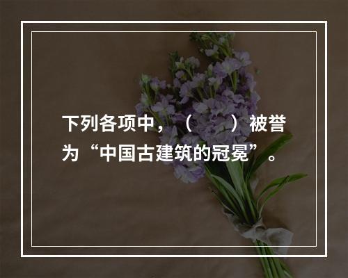 下列各项中，（　　）被誉为“中国古建筑的冠冕”。