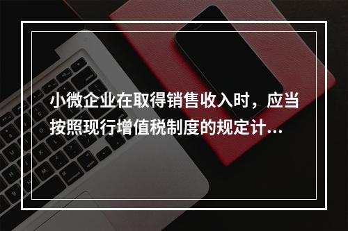 小微企业在取得销售收入时，应当按照现行增值税制度的规定计算应