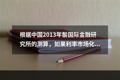 根据中国2013年鬃国际金融研究所的测算，如果利率市场化能够