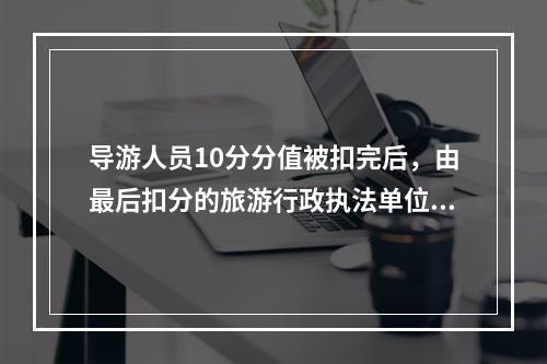 导游人员10分分值被扣完后，由最后扣分的旅游行政执法单位暂