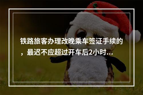 铁路旅客办理改晚乘车签证手续的，最迟不应超过开车后2小时，