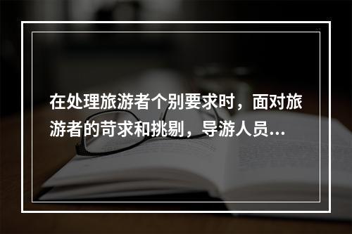 在处理旅游者个别要求时，面对旅游者的苛求和挑剔，导游人员应