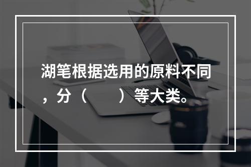 湖笔根据选用的原料不同，分（　　）等大类。