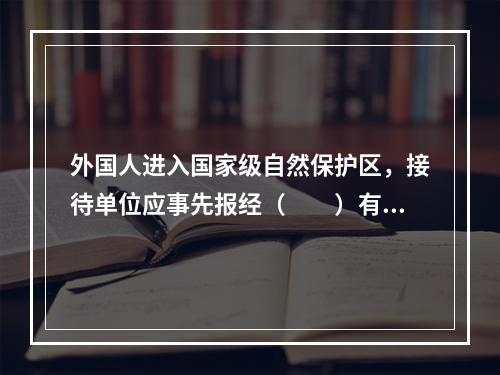 外国人进入国家级自然保护区，接待单位应事先报经（　　）有关