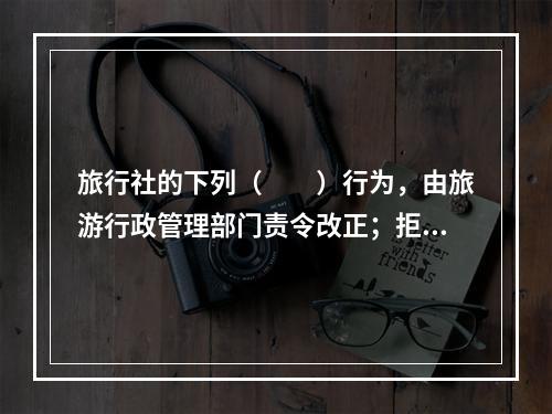 旅行社的下列（　　）行为，由旅游行政管理部门责令改正；拒不