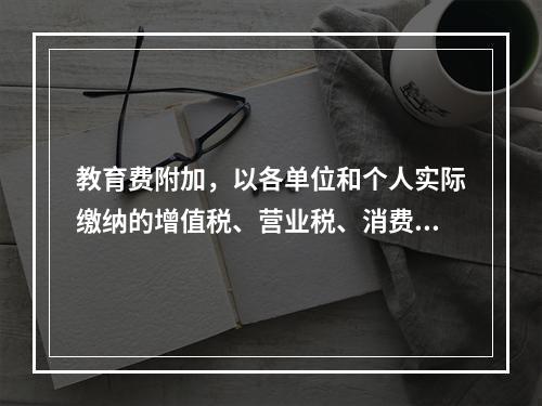 教育费附加，以各单位和个人实际缴纳的增值税、营业税、消费税的