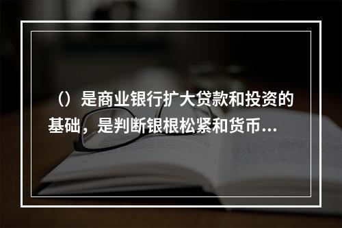 （）是商业银行扩大贷款和投资的基础，是判断银根松紧和货币供应