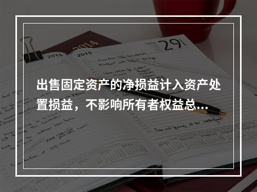 出售固定资产的净损益计入资产处置损益，不影响所有者权益总额的