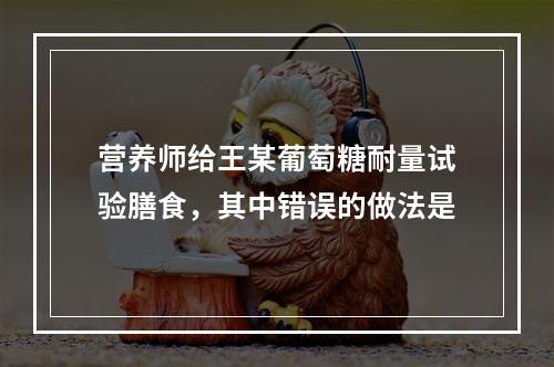 营养师给王某葡萄糖耐量试验膳食，其中错误的做法是