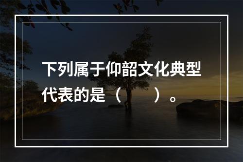 下列属于仰韶文化典型代表的是（　　）。