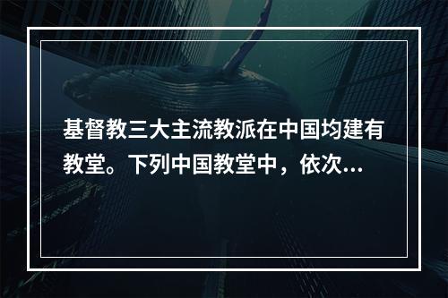 基督教三大主流教派在中国均建有教堂。下列中国教堂中，依次为