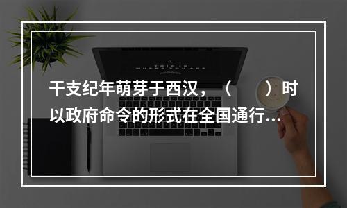 干支纪年萌芽于西汉，（　　）时以政府命令的形式在全国通行。