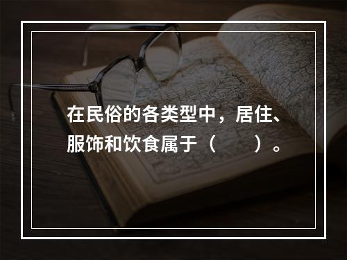 在民俗的各类型中，居住、服饰和饮食属于（　　）。