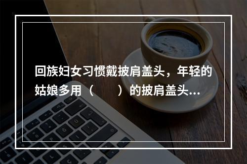 回族妇女习惯戴披肩盖头，年轻的姑娘多用（　　）的披肩盖头。