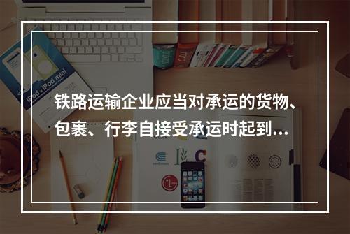 铁路运输企业应当对承运的货物、包裹、行李自接受承运时起到交