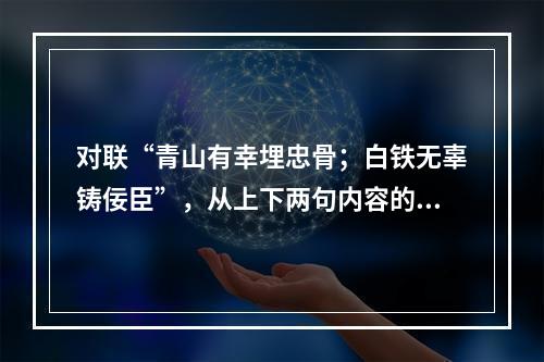 对联“青山有幸埋忠骨；白铁无辜铸佞臣”，从上下两句内容的相