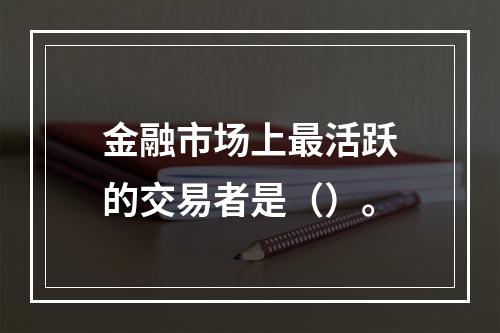 金融市场上最活跃的交易者是（）。