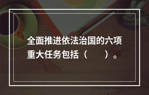 全面推进依法治国的六项重大任务包括（　　）。