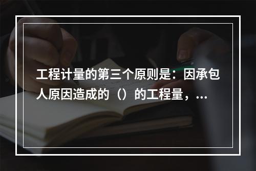 工程计量的第三个原则是：因承包人原因造成的（）的工程量，发包