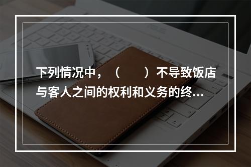 下列情况中，（　　）不导致饭店与客人之间的权利和义务的终止