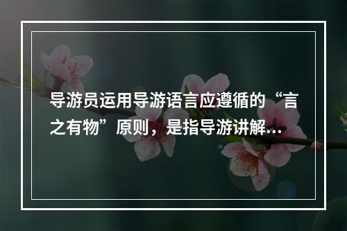 导游员运用导游语言应遵循的“言之有物”原则，是指导游讲解（