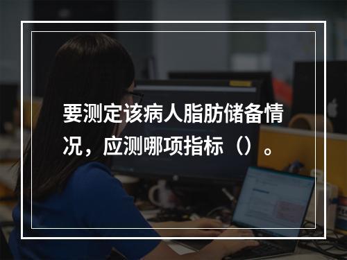 要测定该病人脂肪储备情况，应测哪项指标（）。