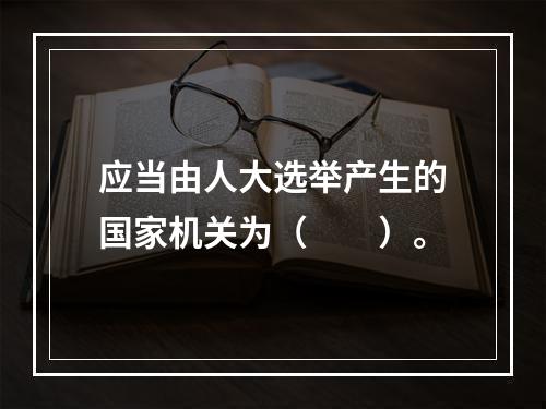 应当由人大选举产生的国家机关为（　　）。