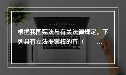 根据我国宪法与有关法律规定，下列具有立法提案权的有（　　）