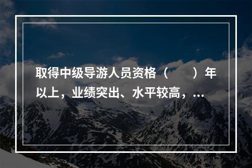 取得中级导游人员资格（　　）年以上，业绩突出、水平较高，在