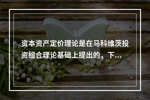 资本资产定价理论是在马科维茨投资组合理论基础上提出的，下列不